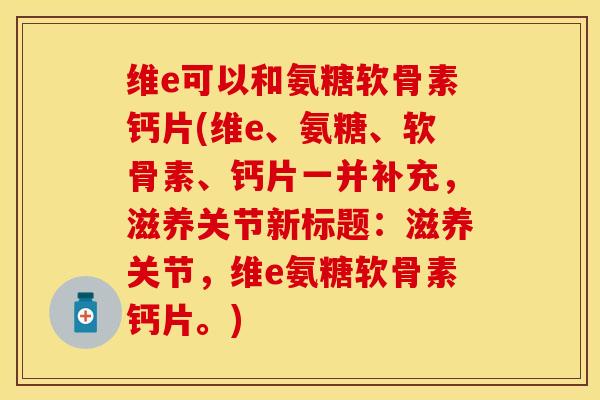 维e可以和氨糖软骨素钙片(维e、氨糖、软骨素、钙片一并补充，滋养关节新标题：滋养关节，维e氨糖软骨素钙片。)
