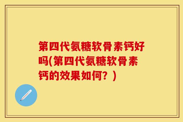 第四代氨糖软骨素钙好吗(第四代氨糖软骨素钙的效果如何？)