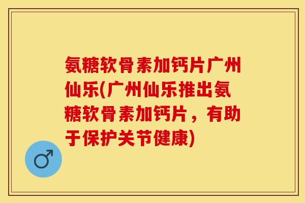 氨糖软骨素加钙片广州仙乐(广州仙乐推出氨糖软骨素加钙片，有助于保护关节健康)