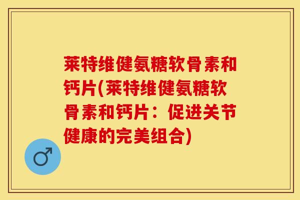 莱特维健氨糖软骨素和钙片(莱特维健氨糖软骨素和钙片：促进关节健康的完美组合)