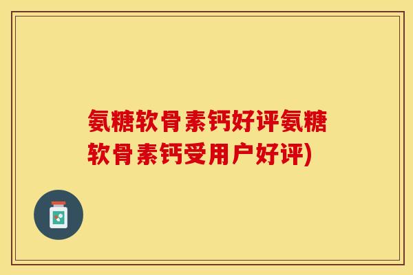 氨糖软骨素钙好评氨糖软骨素钙受用户好评)