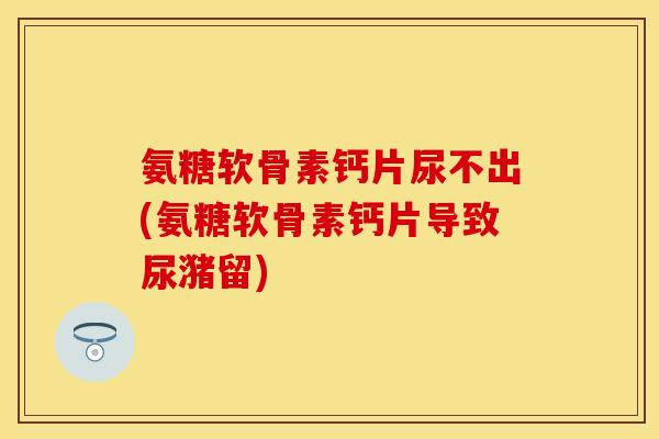 氨糖软骨素钙片尿不出(氨糖软骨素钙片导致尿潴留)