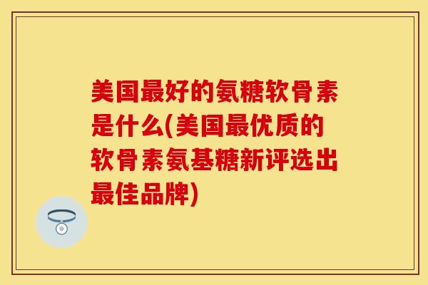 美国最好的氨糖软骨素是什么(美国最优质的软骨素氨基糖新评选出最佳品牌)