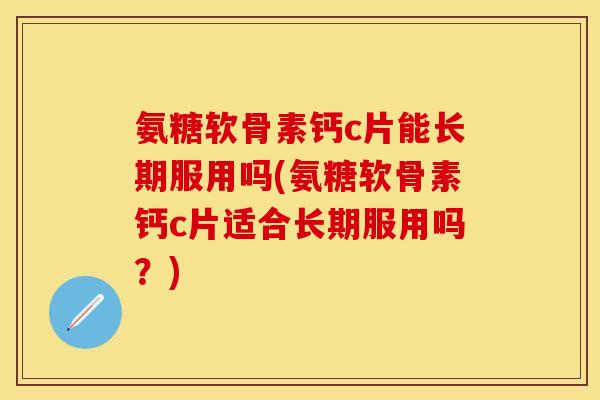 氨糖软骨素钙c片能长期服用吗(氨糖软骨素钙c片适合长期服用吗？)