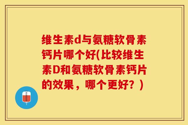 维生素d与氨糖软骨素钙片哪个好(比较维生素D和氨糖软骨素钙片的效果，哪个更好？)