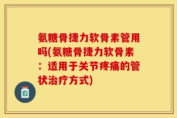 氨糖骨捷力软骨素管用吗(氨糖骨捷力软骨素：适用于关节疼痛的管状治疗方式)