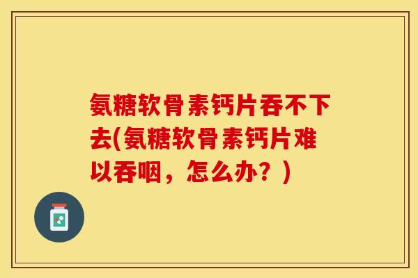 氨糖软骨素钙片吞不下去(氨糖软骨素钙片难以吞咽，怎么办？)