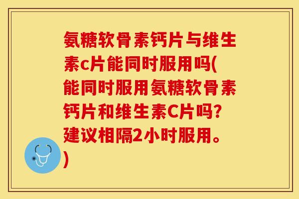 氨糖软骨素钙片与维生素c片能同时服用吗(能同时服用氨糖软骨素钙片和维生素C片吗？建议相隔2小时服用。)