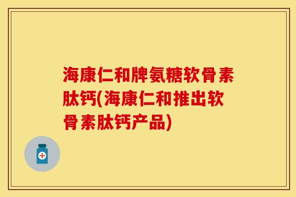 海康仁和牌氨糖软骨素肽钙(海康仁和推出软骨素肽钙产品)