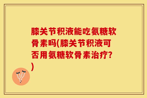 膝关节积液能吃氨糖软骨素吗(膝关节积液可否用氨糖软骨素治疗？)
