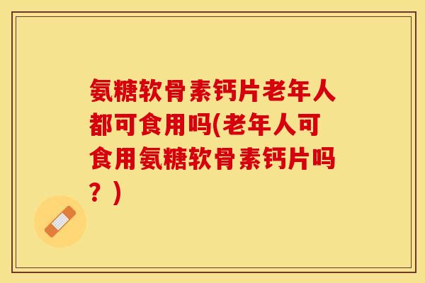 氨糖软骨素钙片老年人都可食用吗(老年人可食用氨糖软骨素钙片吗？)