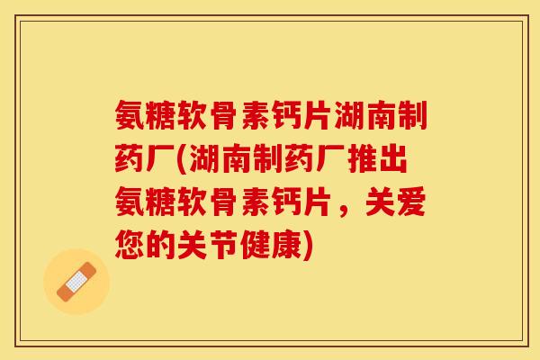 氨糖软骨素钙片湖南制药厂(湖南制药厂推出氨糖软骨素钙片，关爱您的关节健康)