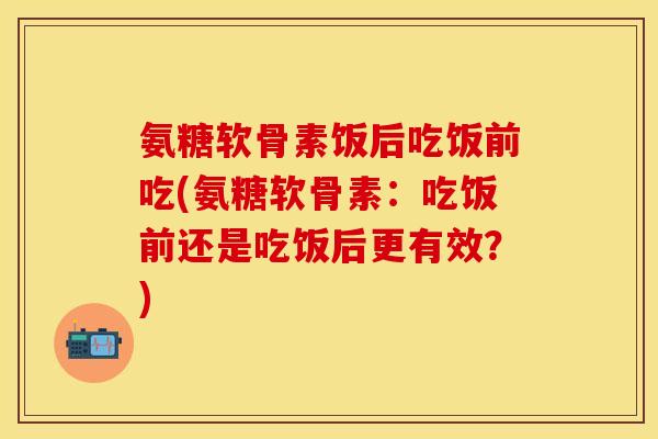 氨糖软骨素饭后吃饭前吃(氨糖软骨素：吃饭前还是吃饭后更有效？)-第1张图片-关节保镖