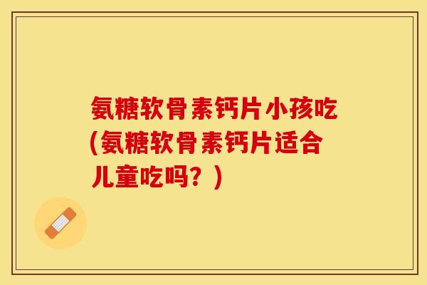 氨糖软骨素钙片小孩吃(氨糖软骨素钙片适合儿童吃吗？)
