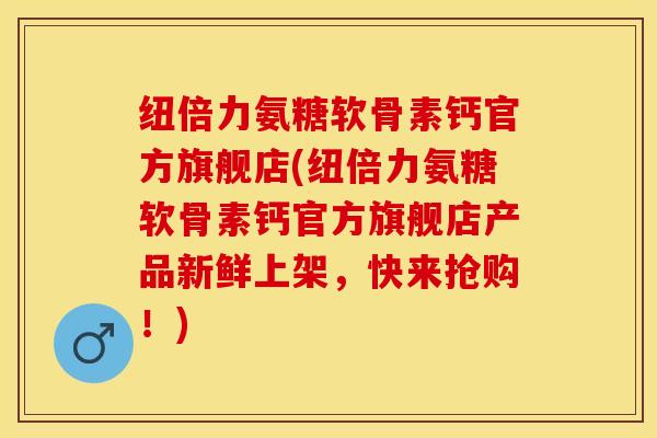 纽倍力氨糖软骨素钙官方旗舰店(纽倍力氨糖软骨素钙官方旗舰店产品新鲜上架，快来抢购！)