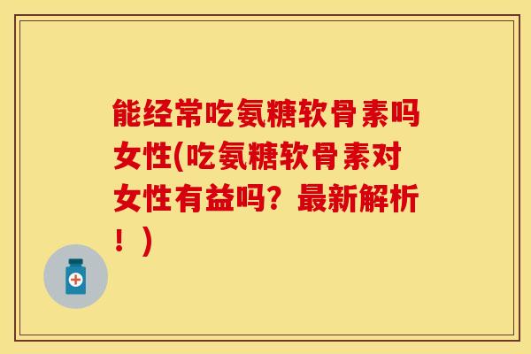 能经常吃氨糖软骨素吗女性(吃氨糖软骨素对女性有益吗？最新解析！)