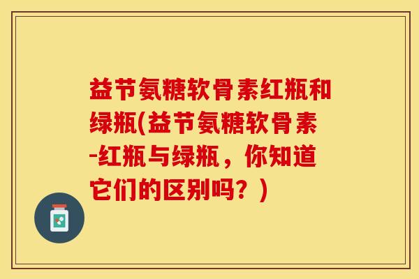 益节氨糖软骨素红瓶和绿瓶(益节氨糖软骨素-红瓶与绿瓶，你知道它们的区别吗？)