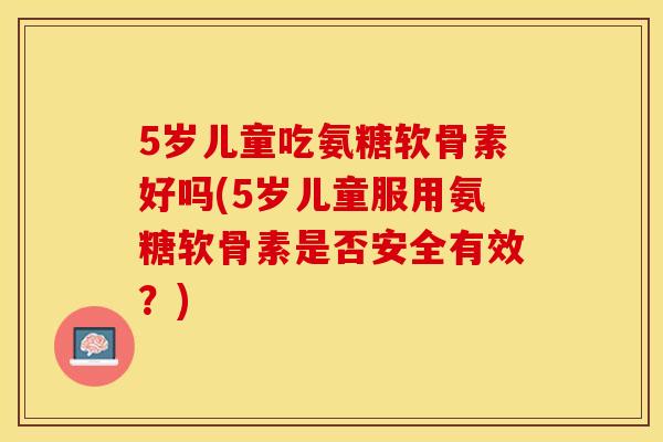 5岁儿童吃氨糖软骨素好吗(5岁儿童服用氨糖软骨素是否安全有效？)