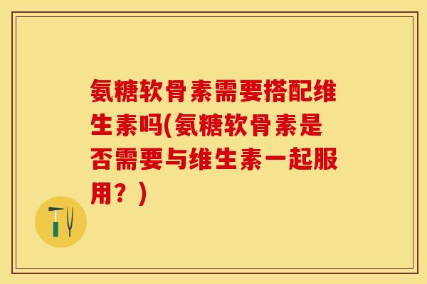 氨糖软骨素需要搭配维生素吗(氨糖软骨素是否需要与维生素一起服用？)