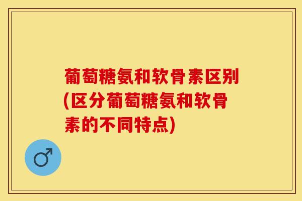 葡萄糖氨和软骨素区别(区分葡萄糖氨和软骨素的不同特点)