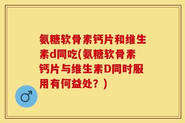 氨糖软骨素钙片和维生素d同吃(氨糖软骨素钙片与维生素D同时服用有何益处？)
