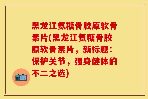 黑龙江氨糖骨胶原软骨素片(黑龙江氨糖骨胶原软骨素片，新标题：保护关节，强身健体的不二之选)