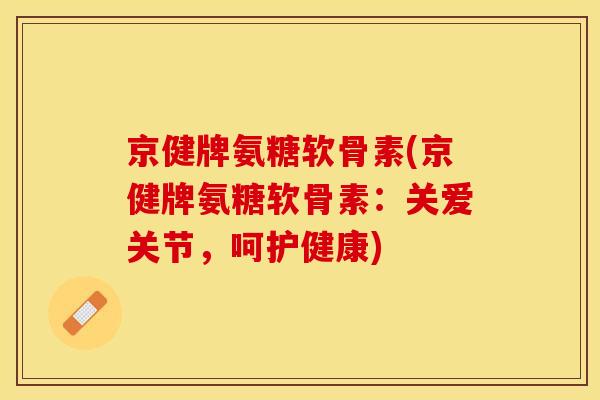 京健牌氨糖软骨素(京健牌氨糖软骨素：关爱关节，呵护健康)