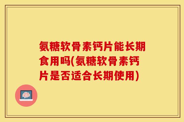 氨糖软骨素钙片能长期食用吗(氨糖软骨素钙片是否适合长期使用)