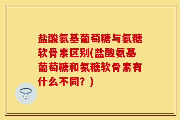盐酸氨基葡萄糖与氨糖软骨素区别(盐酸氨基葡萄糖和氨糖软骨素有什么不同？)