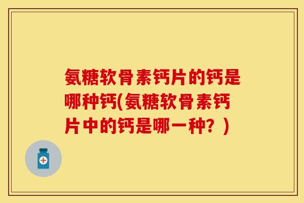 氨糖软骨素钙片的钙是哪种钙(氨糖软骨素钙片中的钙是哪一种？)