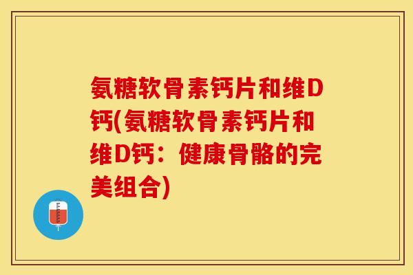 氨糖软骨素钙片和维D钙(氨糖软骨素钙片和维D钙：健康骨骼的完美组合)