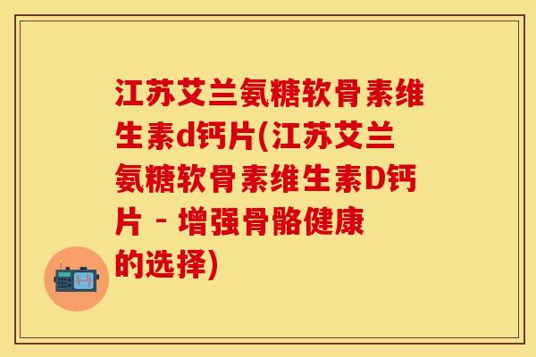 江苏艾兰氨糖软骨素维生素d钙片(江苏艾兰氨糖软骨素维生素D钙片 - 增强骨骼健康的选择)