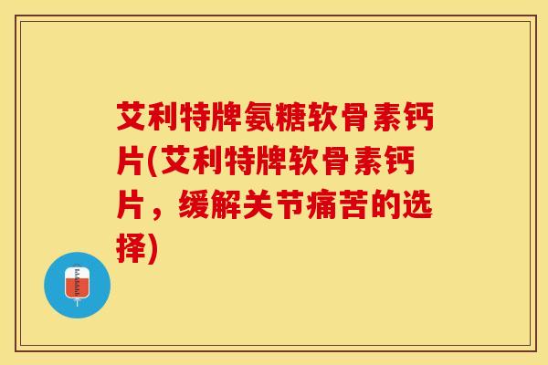 艾利特牌氨糖软骨素钙片(艾利特牌软骨素钙片，缓解关节痛苦的选择)-第1张图片-关节保镖