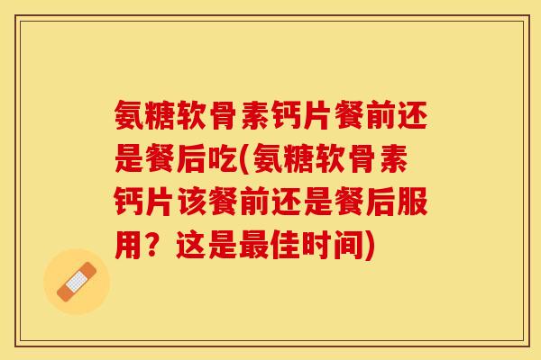 氨糖软骨素钙片餐前还是餐后吃(氨糖软骨素钙片该餐前还是餐后服用？这是最佳时间)-第1张图片-关节保镖