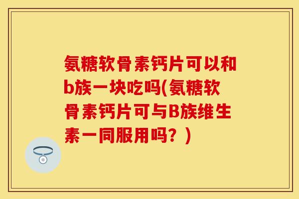 氨糖软骨素钙片可以和b族一块吃吗(氨糖软骨素钙片可与B族维生素一同服用吗？)