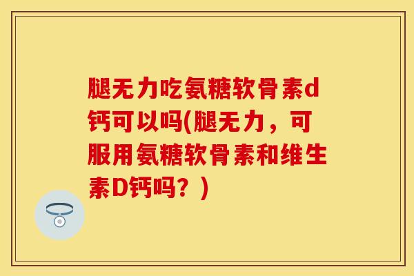 腿无力吃氨糖软骨素d钙可以吗(腿无力，可服用氨糖软骨素和维生素D钙吗？)