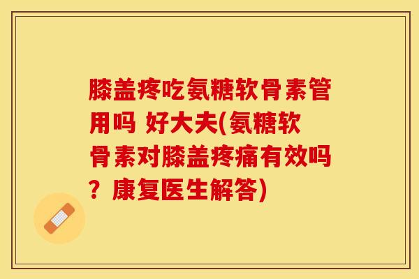 膝盖疼吃氨糖软骨素管用吗 好大夫(氨糖软骨素对膝盖疼痛有效吗？康复医生解答)-第1张图片-关节保镖