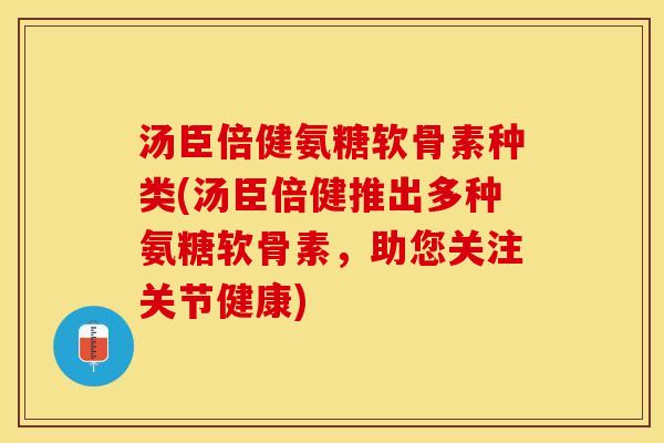 汤臣倍健氨糖软骨素种类(汤臣倍健推出多种氨糖软骨素，助您关注关节健康)