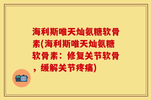 海利斯唯天灿氨糖软骨素(海利斯唯天灿氨糖软骨素：修复关节软骨，缓解关节疼痛)