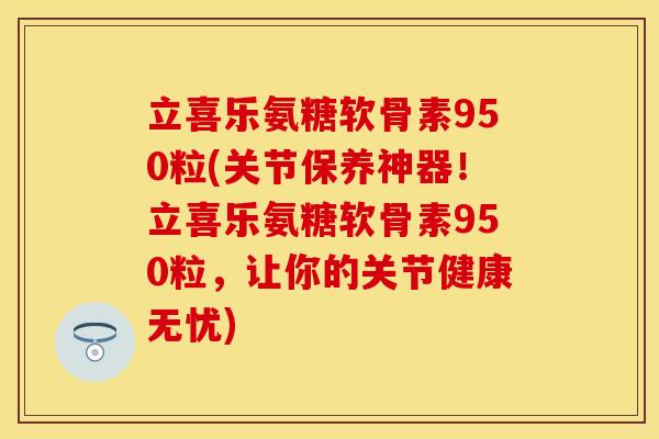 立喜乐氨糖软骨素950粒(关节保养神器！立喜乐氨糖软骨素950粒，让你的关节健康无忧)