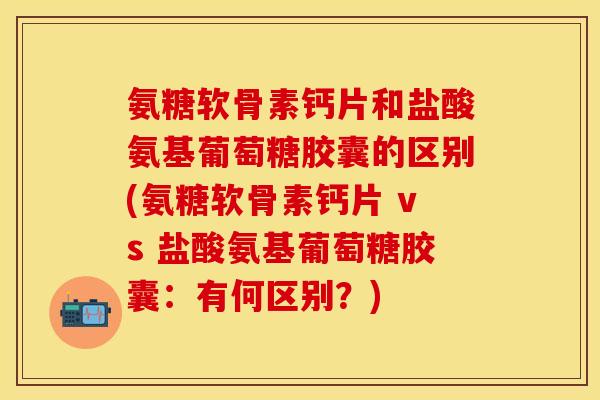 氨糖软骨素钙片和盐酸氨基葡萄糖胶囊的区别(氨糖软骨素钙片 vs 盐酸氨基葡萄糖胶囊：有何区别？)