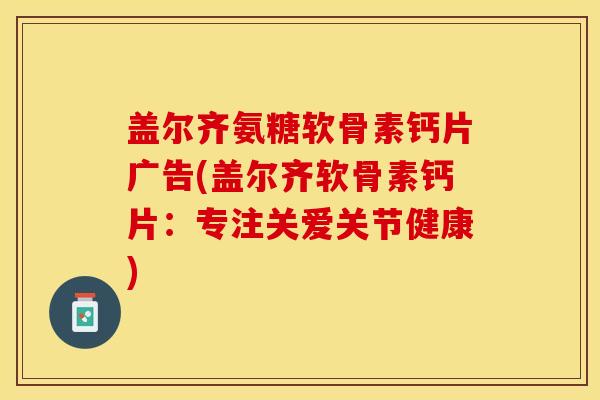 盖尔齐氨糖软骨素钙片广告(盖尔齐软骨素钙片：专注关爱关节健康)