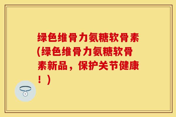 绿色维骨力氨糖软骨素(绿色维骨力氨糖软骨素新品,保护关节健康!)-第1张图片-关节保镖 绿色维骨力氨糖软骨素(绿色维骨力氨糖软骨素新品,保护关节健康!)-第1张图片-关节保镖
