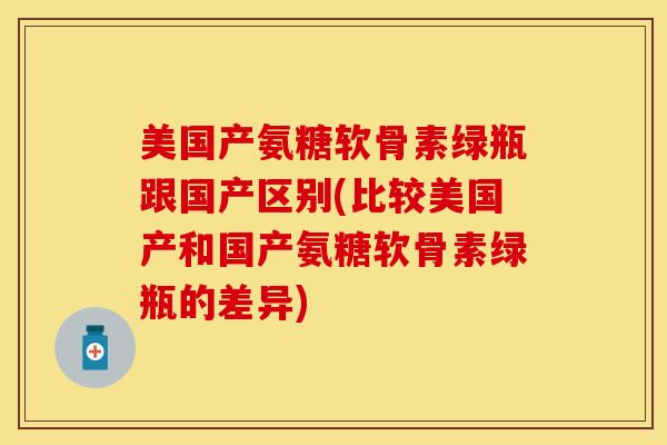 美国产氨糖软骨素绿瓶跟国产区别(比较美国产和国产氨糖软骨素绿瓶的差异)
