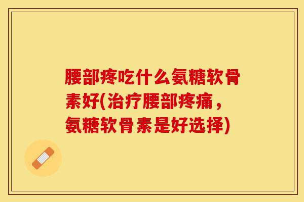 腰部疼吃什么氨糖软骨素好(治疗腰部疼痛，氨糖软骨素是好选择)
