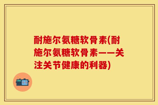 耐施尔氨糖软骨素(耐施尔氨糖软骨素——关注关节健康的利器)