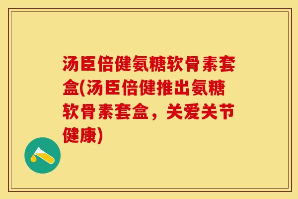汤臣倍健氨糖软骨素套盒(汤臣倍健推出氨糖软骨素套盒，关爱关节健康)