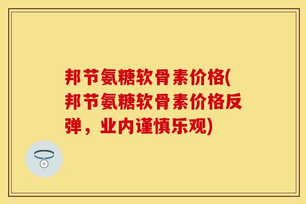 邦节氨糖软骨素价格(邦节氨糖软骨素价格反弹，业内谨慎乐观)
