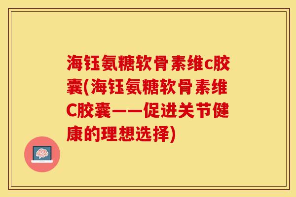 海钰氨糖软骨素维c胶囊(海钰氨糖软骨素维C胶囊——促进关节健康的理想选择)