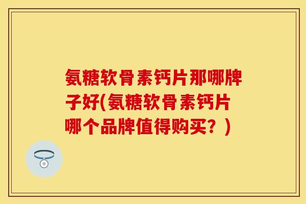 氨糖软骨素钙片那哪牌子好(氨糖软骨素钙片哪个品牌值得购买？)